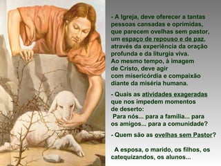 - A Igreja, deve oferecer a tantas
pessoas cansadas e oprimidas,
que parecem ovelhas sem pastor,
um espaço de repouso e de paz,
através da experiência da oração
profunda e da liturgia viva.
Ao mesmo tempo, à imagem
de Cristo, deve agir
com misericórdia e compaixão
diante da miséria humana.
- Quais as atividades exageradas
que nos impedem momentos
de deserto:
Para nós... para a família... para
os amigos... para a comunidade?
- Quem são as ovelhas sem Pastor?
A esposa, o marido, os filhos, os
catequizandos, os alunos...
 