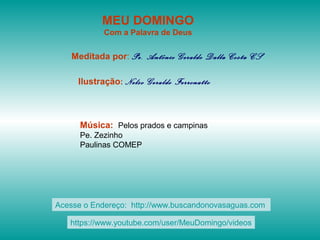 MEU DOMINGO
Com a Palavra de Deus
Meditada por: Pe. Antônio Geraldo Dalla Costa CS
Ilustração: Nelso Geraldo Ferronatto
Música: Pelos prados e campinas
Pe. Zezinho
Paulinas COMEP
Acesse o Endereço: http://www.buscandonovasaguas.com
https://www.youtube.com/user/MeuDomingo/videos
 