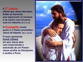 A 2ª Leitura
afirma que Jesus derrubou
todas as barreiras
que separavam os homens
e os reuniu num só povo,
num só rebanho (Ef 2,13-18)
O Evangelho revela
quem é o Pastor prometido:
Jesus de Nazaré. (Mc 6, 30-34)
O texto apresenta
DUAS CENAS
em que Jesus atua
com misericórdia e
solicitude de um Pastor:
Jesus acolhe os Discípulos
e acolhe o Povo.
 