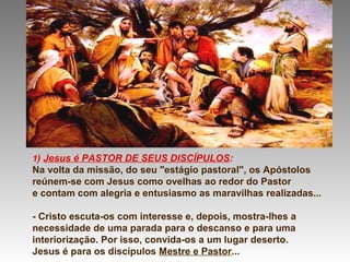 1) Jesus é PASTOR DE SEUS DISCÍPULOS:
Na volta da missão, do seu "estágio pastoral", os Apóstolos
reúnem-se com Jesus como ovelhas ao redor do Pastor
e contam com alegria e entusiasmo as maravilhas realizadas...
- Cristo escuta-os com interesse e, depois, mostra-lhes a
necessidade de uma parada para o descanso e para uma
interiorização. Por isso, convida-os a um lugar deserto.
Jesus é para os discípulos Mestre e Pastor...
 