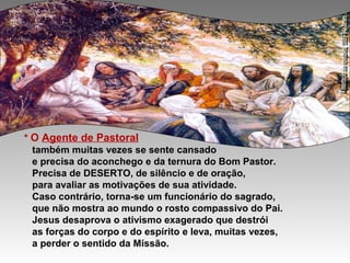 * O Agente de Pastoral
também muitas vezes se sente cansado
e precisa do aconchego e da ternura do Bom Pastor.
Precisa de DESERTO, de silêncio e de oração,
para avaliar as motivações de sua atividade.
Caso contrário, torna-se um funcionário do sagrado,
que não mostra ao mundo o rosto compassivo do Pai.
Jesus desaprova o ativismo exagerado que destrói
as forças do corpo e do espírito e leva, muitas vezes,
a perder o sentido da Missão.
 