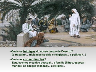 - Quais os Inimigos do nosso tempo de Deserto?
(o trabalho... atividades sociais e religiosas... a política?...)
- Quais as conseqüências?
Esquecemos o cultivo pessoal... a família (filhos, esposa,
marido), os amigos (solidão)... a religião...
 