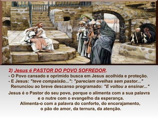 2) Jesus é PASTOR DO POVO SOFREDOR.
- O Povo cansado e oprimido busca em Jesus acolhida e proteção.
- E Jesus: "teve compaixão...": "pareciam ovelhas sem pastor..."
Renunciou ao breve descanso programado: "E voltou a ensinar..."
Jesus é o Pastor do seu povo, porque o alimenta com a sua palavra
e o nutre com o evangelho da esperança.
Alimenta-o com a palavra do conforto, do encorajamento,
o pão do amor, da ternura, da atenção.
 