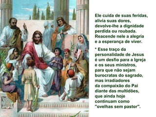 Ele cuida de suas feridas,
alivia suas dores,
devolve-lhe a dignidade
perdida ou roubada.
Reacende nele a alegria
e a esperança de viver.
* Esse traço da
personalidade de Jesus
é um desfio para a Igreja
e os seus ministros,
para que não sejam
burocratas do sagrado,
mas irradiadores
da compaixão do Pai
diante das multidões,
que ainda hoje
continuam como
"ovelhas sem pastor".
 