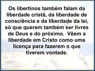 Os libertinos também falam da
liberdade cristã, da liberdade de
consciência e da liberdade da lei,
só que querem também ser livres
de Deus e do próximo. Vêem a
liberdade em Cristo como uma
licença para fazerem o que
tiverem vontade.
 