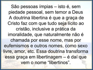 São pessoas ímpias – isto é, sem
piedade pessoal, sem temor a Deus
A doutrina libertina é que a graça de
Cristo faz com que tudo seja lícito ao
cristão, inclusive a prática da
imoralidade, que naturalmente não é
chamada por esse nome, mas por
eufemismos e outros nomes, como sexo
livre, amor, etc. Essa doutrina transforma
essa graça em libertinagem – é daí que
vem o nome “libertinos”.
 