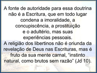 A fonte de autoridade para essa doutrina
não é a Escritura, que em todo lugar
condena a imoralidade, a
concupiscência, a prostituição
e o adultério, mas suas
experiências pessoais.
A religião dos libertinos não é oriunda da
revelação de Deus nas Escrituras, mas é
fruto da sua mente carnal, “instinto
natural, como brutos sem razão” (Jd 10).
 