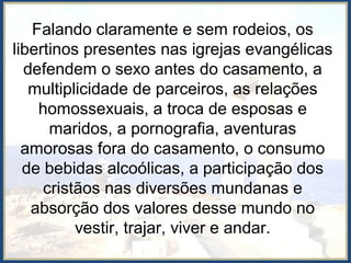 Falando claramente e sem rodeios, os
libertinos presentes nas igrejas evangélicas
defendem o sexo antes do casamento, a
multiplicidade de parceiros, as relações
homossexuais, a troca de esposas e
maridos, a pornografia, aventuras
amorosas fora do casamento, o consumo
de bebidas alcoólicas, a participação dos
cristãos nas diversões mundanas e
absorção dos valores desse mundo no
vestir, trajar, viver e andar.
 