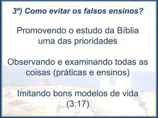 3º) Como evitar os falsos ensinos?
Promovendo o estudo da Bíblia
uma das prioridades
Observando e examinando todas as
coisas (práticas e ensinos)
Imitando bons modelos de vida
(3:17)
 