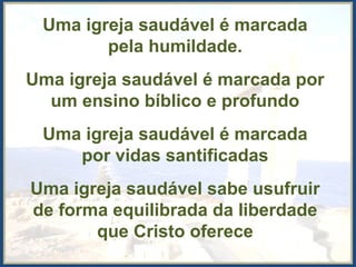 Uma igreja saudável é marcada
pela humildade.
Uma igreja saudável é marcada por
um ensino bíblico e profundo
Uma igreja saudável é marcada
por vidas santificadas
Uma igreja saudável sabe usufruir
de forma equilibrada da liberdade
que Cristo oferece
 