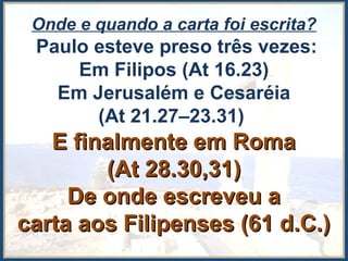 Onde e quando a carta foi escrita?
Paulo esteve preso três vezes:
Em Filipos (At 16.23)
Em Jerusalém e Cesaréia
(At 21.27–23.31)
E finalmente em RomaE finalmente em Roma
(At 28.30,31)(At 28.30,31)
De onde escreveu aDe onde escreveu a
carta aos Filipenses (61 d.C.)carta aos Filipenses (61 d.C.)
 