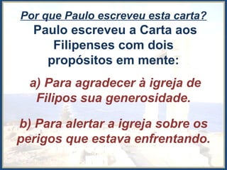 Por que Paulo escreveu esta carta?
Paulo escreveu a Carta aos
Filipenses com dois
propósitos em mente:
a) Para agradecer à igreja de
Filipos sua generosidade.
b) Para alertar a igreja sobre os
perigos que estava enfrentando.
 