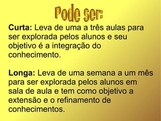 Curta: Leva de uma a três aulas para
ser explorada pelos alunos e seu
objetivo é a integração do
conhecimento.

Longa: Leva de uma semana a um mês
para ser explorada pelos alunos em
sala de aula e tem como objetivo a
extensão e o refinamento de
conhecimentos.
 