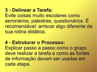 3 - Delinear a Tarefa:
Evite coisas muito escolares como
seminários, palestras, questionários. É
recomendável: arriscar algo diferente da
sua rotina didática.

4 - Estruturar o Processo:
Explicar passo a passo como o grupo
deve realizar a tarefa e como as fontes
de informação devem ser usadas em
cada etapa.
 
