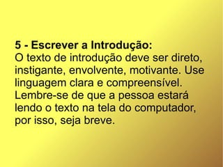 5 - Escrever a Introdução:
O texto de introdução deve ser direto,
instigante, envolvente, motivante. Use
linguagem clara e compreensível.
Lembre-se de que a pessoa estará
lendo o texto na tela do computador,
por isso, seja breve.
 