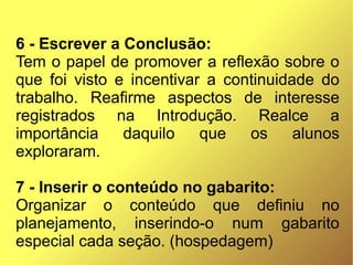 6 - Escrever a Conclusão:
Tem o papel de promover a reflexão sobre o
que foi visto e incentivar a continuidade do
trabalho. Reafirme aspectos de interesse
registrados na Introdução. Realce a
importância    daquilo    que   os     alunos
exploraram.

7 - Inserir o conteúdo no gabarito:
Organizar o conteúdo que definiu no
planejamento, inserindo-o num gabarito
especial cada seção. (hospedagem)
 
