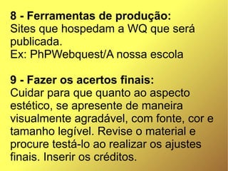 8 - Ferramentas de produção:
Sites que hospedam a WQ que será
publicada.
Ex: PhPWebquest/A nossa escola

9 - Fazer os acertos finais:
Cuidar para que quanto ao aspecto
estético, se apresente de maneira
visualmente agradável, com fonte, cor e
tamanho legível. Revise o material e
procure testá-lo ao realizar os ajustes
finais. Inserir os créditos.
 