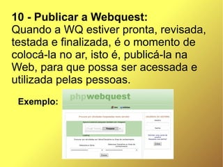 10 - Publicar a Webquest:
Quando a WQ estiver pronta, revisada,
testada e finalizada, é o momento de
colocá-la no ar, isto é, publicá-la na
Web, para que possa ser acessada e
utilizada pelas pessoas.
 Exemplo:
 