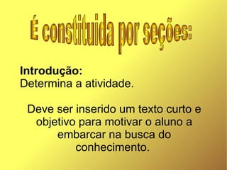 Introdução:
Determina a atividade.

 Deve ser inserido um texto curto e
  objetivo para motivar o aluno a
      embarcar na busca do
          conhecimento.
 