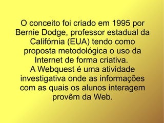 O conceito foi criado em 1995 por
Bernie Dodge, professor estadual da
    Califórnia (EUA) tendo como
  proposta metodológica o uso da
     Internet de forma criativa.
    A Webquest é uma atividade
 investigativa onde as informações
 com as quais os alunos interagem
          provêm da Web.
 