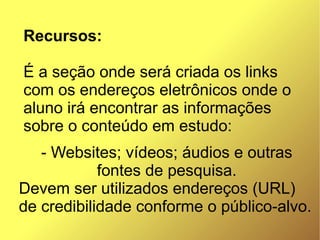 Recursos:

É a seção onde será criada os links
com os endereços eletrônicos onde o
aluno irá encontrar as informações
sobre o conteúdo em estudo:
   - Websites; vídeos; áudios e outras
            fontes de pesquisa.
Devem ser utilizados endereços (URL)
de credibilidade conforme o público-alvo.
 