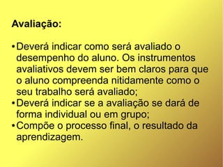 Avaliação:

● Deverá indicar como será avaliado o
  desempenho do aluno. Os instrumentos
  avaliativos devem ser bem claros para que
  o aluno compreenda nitidamente como o
  seu trabalho será avaliado;
● Deverá indicar se a avaliação se dará de

  forma individual ou em grupo;
● Compõe o processo final, o resultado da

  aprendizagem.
 