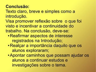 Conclusão:
Texto claro, breve e simples como a
introdução.
Visa promover reflexão sobre  o que foi
visto e incentivar a continuidade do
trabalho. Na conclusão, deve-se:
  ● Reafirmar aspectos de interesse

     registrados na Introdução;
  ● Realçar a importância daquilo que os

     alunos exploraram;
  ● Apontar caminhos que possam ajudar os

     alunos a continuar estudos e
     investigações sobre o tema.
 