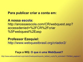 Para publicar criar a conta em:

        A nossa escola:
        http://anossaescola.com/CR/webquest.asp?
        accessdenied=%2FCR%2Fcriar
        %5Fwebquest%2Easp

        Professor Ezequiel:
        http://www.webquestbrasil.org/criador2/

                 Faça a WQ: O que é uma WebQuest?
http://www.webquestbrasil.org/criador2/webquest/soporte_tabbed_w.php?id_actividad=17845&id_pagina=1
 