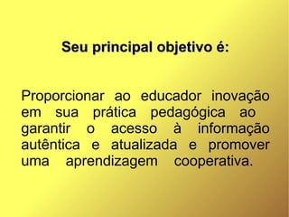 Seu principal objetivo é:


Proporcionar ao educador inovação
em sua prática pedagógica ao
garantir o acesso à informação
autêntica e atualizada e promover
uma aprendizagem cooperativa.
 