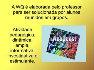 A WQ é elaborada pelo professor
  para ser solucionada por alunos
        reunidos em grupos.

    Atividade
 pedagógica,
   dinâmica,
     ampla,
  informativa,
investigativa e
 estimulante.
 