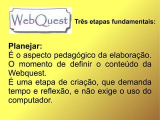 Três etapas fundamentais:


Planejar:
É o aspecto pedagógico da elaboração.
O momento de definir o conteúdo da
Webquest.
É uma etapa de criação, que demanda
tempo e reflexão, e não exige o uso do
computador.
 