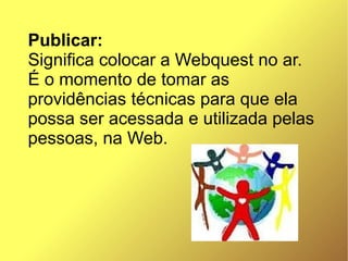 Publicar:
Significa colocar a Webquest no ar.
É o momento de tomar as
providências técnicas para que ela
possa ser acessada e utilizada pelas
pessoas, na Web.
 