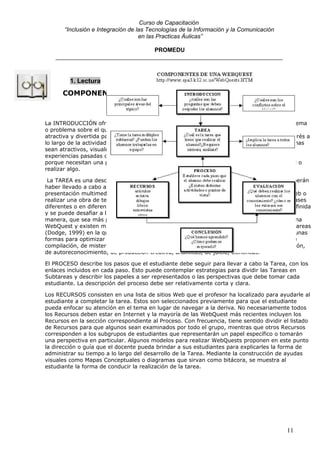 Curso de Capacitación
       “Inclusión e Integración de las Tecnologías de la Información y la Comunicación
                                    en las Practicas Áulicas”

                                  PROMEDU
    _____________________________________________________________________



         1. Lectura
      COMPONENTES DE UNA WEBQUEST



La INTRODUCCIÓN ofrece a los alumnos la información y orientaciones necesarias sobre el tema
o problema sobre el que tiene que trabajar. La meta de la introducción es hacer la actividad
atractiva y divertida para los estudiantes de tal manera que los motive y mantenga este interés a
lo largo de la actividad. Los proyectos deben contarse a los estudiantes haciendo que los temas
sean atractivos, visualmente interesantes, parezcan relevantes para ellos debido a sus
experiencias pasadas o metas futuras, importantes por sus implicaciones globales, urgentes
porque necesitan una pronta solución o divertidos ya que ellos pueden desempeñar un papel o
realizar algo.

 La TAREA es una descripción formal de algo realizable e interesante que los estudiantes deberán
haber llevado a cabo al final de la WebQuest. Esto podría ser un producto tal como una
presentación multimedia, una exposición verbal, una cinta de video, construir una pagina Web o
realizar una obra de teatro. Una WebQuest exitosa se puede utilizar varias veces, bien en clases
diferentes o en diferentes años escolares. Cada vez la actividad puede ser modificada o redefinida
y se puede desafiar a los estudiantes para que propongan algo que vaya más lejos, de tal
manera, que sea más profunda que las anteriores. La tarea es la parte más importante de una
WebQuest y existen muchas maneras de asignarla. Para ello puede verse la taxonomías de tareas
(Dodge, 1999) en la que se describen los 12 tipos de tareas más comunes y se sugieren algunas
formas para optimizar su utilización. Las mismas son las siguientes: Tareas de repetición, de
compilación, de misterio, periodísticas, de diseño, de construcción, de consenso, de persuasión,
de autoreconocimiento, de producción creativa, analíticas, de juicio, científicas.

El PROCESO describe los pasos que el estudiante debe seguir para llevar a cabo la Tarea, con los
enlaces incluidos en cada paso. Esto puede contemplar estrategias para dividir las Tareas en
Subtareas y describir los papeles a ser representados o las perspectivas que debe tomar cada
estudiante. La descripción del proceso debe ser relativamente corta y clara.

Los RECURSOS consisten en una lista de sitios Web que el profesor ha localizado para ayudarle al
estudiante a completar la tarea. Estos son seleccionados previamente para que el estudiante
pueda enfocar su atención en el tema en lugar de navegar a la deriva. No necesariamente todos
los Recursos deben estar en Internet y la mayoría de las WebQuest más recientes incluyen los
Recursos en la sección correspondiente al Proceso. Con frecuencia, tiene sentido dividir el listado
de Recursos para que algunos sean examinados por todo el grupo, mientras que otros Recursos
corresponden a los subgrupos de estudiantes que representarán un papel específico o tomarán
una perspectiva en particular. Algunos modelos para realizar WebQuests proponen en este punto
la dirección o guía que el docente pueda brindar a sus estudiantes para explicarles la forma de
administrar su tiempo a lo largo del desarrollo de la Tarea. Mediante la construcción de ayudas
visuales como Mapas Conceptuales o diagramas que sirvan como bitácora, se muestra al
estudiante la forma de conducir la realización de la tarea.




                                                                                          11
 