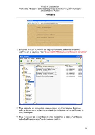 Curso de Capacitación
   “Inclusión e Integración de las Tecnologías de la Información y la Comunicación
                                en las Practicas Áulicas”

                              PROMEDU
_____________________________________________________________________




7) Luego de realizar el proceso de empaquetamiento, debemos ubicar los
   archivos en la siguiente ruta: “C:xampplitehtdocsdocumentoscont_portables”




8) Para trasladar los contenidos empaquetados en otro maquina, debemos
   colocar los archivos en la misma ruta de la cual tomamos los archivos en la
   maquina origen.

9) Para recuperar los contenidos debemos ingresar en la opción “Ver lista de
   Artículos Empaquetados” en la maquina destino.



                                                                                     16
 