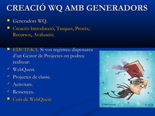 CREACIÓ WQ AMB GENERADORSCREACIÓ WQ AMB GENERADORS
 Generadors WQ.Generadors WQ.
 CreacióCreació:: IntroduccióIntroducció,, TasquesTasques,, ProcésProcés,,
RecursosRecursos,, AvaluacióAvaluació..
 EDUTEKA.EDUTEKA. Si vos registreu disposareuSi vos registreu disposareu
d’un Gestor de Projectes on podreud’un Gestor de Projectes on podreu
realitzar:realitzar:
 WebQuest.WebQuest.
 Projectes de classe.Projectes de classe.
 Activitats.Activitats.
 Ressenyes.Ressenyes.
 CursCurs dede WebQuestWebQuest..
 