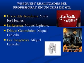  El cor dels lletraferits. Maria
José Juanes.
 La Recerca. Miquel Lapiedra.
 Dibujo Geométrico. Miquel
Lapiedra.
 Les Tangències. Miquel
Lapiedra.
WEBQUEST REALITZADES PELWEBQUEST REALITZADES PEL
PROFESSORAT EN UN CURS DE WQ.PROFESSORAT EN UN CURS DE WQ.
 