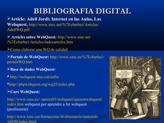 BIBLIOGRAFIA DIGITALBIBLIOGRAFIA DIGITAL
Article: Adell Jordi; Internet en las Aulas, Las
Webquest. http://www.xtec.net/%7Ecbarba1/Articles/
AdellWQ.pdf
 Articles sobre WebQuest: http://www.xtec.net
/%7Ecbarba1/Articles/indexarticles.htm
Como elaborar una WQ de calidad.
Portals de WebQuest: http://www.xtec.es/%7Ecbarba1/
portalsWQ.htm
Base de dades WebQuest:
 http://webquest.xtec.cat/enlla/
http://phpwebquest.org/wq25/index.php
Curs WebQuest:
http://www.xtec.es/~aperez83/webquest/quesonwebquest/
index.htm webquest per aprendre a fer webquest
(professorat)
http://www.xtec.cat/formaciotic/dvdformacio/materials
/td109/index.html
 