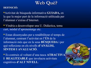 Web Què?Web Què?
DEFINICIÓ:
Activitat de búsqueda informativa GUIADA, en
la que la major part de la informació utilitzada per
l’alumnat s’extrau d’Internet.
 Vindria a desenvolupar una U. Didàctica, tema
curt, mòdul d’aprenentatge etc.
 Estan dissenyades per a rendibilitzar el temps de
l’alumnat, centrant l’activitat en l’ÚS de la
informació més que en la seua BÚSQUEDA i per
què reflexione en els nivells d’ANÀLISI,
SÍNTESI I AVALUACIÓ.
 Es contruix al voltant d’una tasca ATRACTIVA
I REALITZABLE que involucra activitats
cognitives d’ALT NIVELL.
 