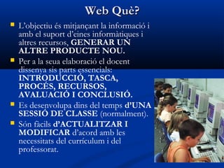 Web Què?Web Què?
 L’objectiu és mitjançant la informació i
amb el suport d’eines informàtiques i
altres recursos, GENERAR UN
ALTRE PRODUCTE NOU.
 Per a la seua elaboració el docent
dissenya sis parts essencials:
INTRODUCCIÓ, TASCA,
PROCÉS, RECURSOS,
AVALUACIÓ I CONCLUSIÓ.
 Es desenvolupa dins del temps d’UNA
SESSIÓ DE CLASSE (normalment).
 Són fàcils d’ACTUALITZAR I
MODIFICAR d’acord amb les
necessitats del currículum i del
professorat.
 