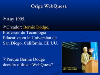 Orige WebQuest.Orige WebQuest.
Any 1995.
Creador: Bernie Dodge.
Professor de Tecnologia
Educativa en la Universitat de
San Diego, Califòrnia. EE.UU.
Perquè Bernie Dodge
decidix utilitzar WebQuest?
 