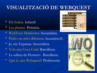 VISUALITZACIÓ DE WEBQUEST
 Els bolets. Infantil
 Las plantas. Primària.
 WebTour Multicolor. Secundària.
 Pedro un niño diferente. Secundària.IE.
 Jo sóc Espartac. Secundària.
 Vols una Coca Cola? Batxillerat.
 La odisea de Homero . Batxillerat.
 Què és una Webquest? Professorat.
 