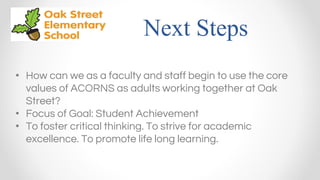 Next Steps
• How can we as a faculty and staff begin to use the core
values of ACORNS as adults working together at Oak
Street?
• Focus of Goal: Student Achievement
• To foster critical thinking. To strive for academic
excellence. To promote life long learning.