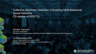 Collective Spammer Detection in Evolving Multi-Relational
Social Networks
(To appear at KDD’15)
Shobeir Fakhraei*
University of Maryland
*Research performed while on internship at if(we) (Tagged Inc.) through Graphlab program
In collaboration with:
James Foulds (UCSC, Currently UCSD)
Madhusudana Shashanka (if(we) Inc., Currently Niara Inc.)
Lise Getoor (UCSC)
 