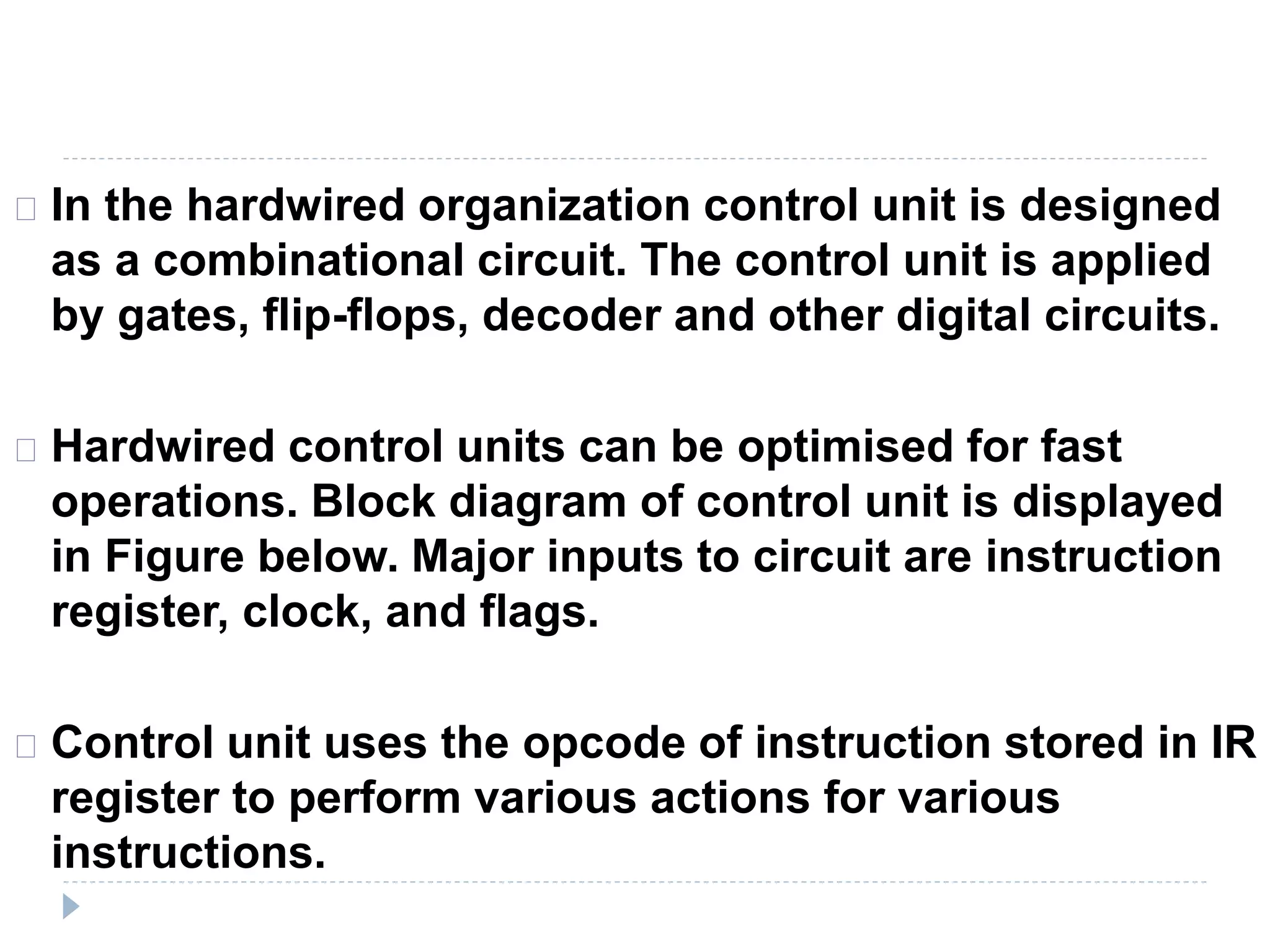 In the hardwired organization control unit is designed
as a combinational circuit. The control unit is applied
by gates, flip-flops, decoder and other digital circuits.
Hardwired control units can be optimised for fast
operations. Block diagram of control unit is displayed
in Figure below. Major inputs to circuit are instruction
register, clock, and flags.
Control unit uses the opcode of instruction stored in IR
register to perform various actions for various
instructions.
 