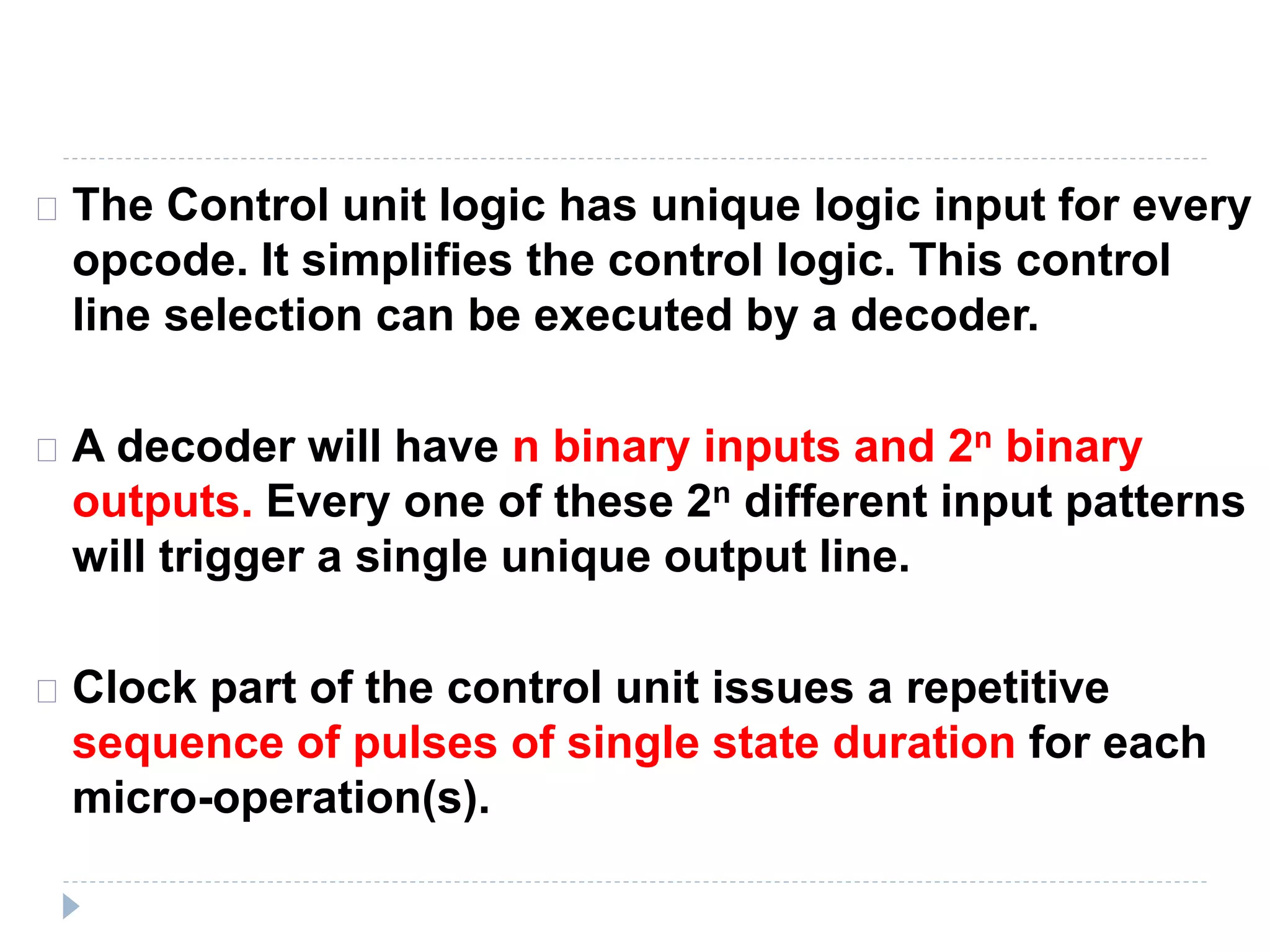 The Control unit logic has unique logic input for every
opcode. It simplifies the control logic. This control
line selection can be executed by a decoder.
A decoder will have n binary inputs and 2n binary
outputs. Every one of these 2n different input patterns
will trigger a single unique output line.
Clock part of the control unit issues a repetitive
sequence of pulses of single state duration for each
micro-operation(s).
 