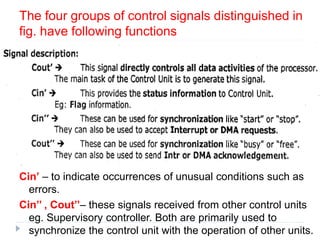 The four groups of control signals distinguished in
fig. have following functions
Cin’ – to indicate occurrences of unusual conditions such as
errors.
Cin’’ , Cout’’– these signals received from other control units
eg. Supervisory controller. Both are primarily used to
synchronize the control unit with the operation of other units.