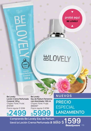 probá aquí
BE LOVELY
N UEVOS
Comprando Be Lovely Eau de Parfum
llevá la Loción Crema Perfumada a sólo $1599
Be Lovely
Loción Crema Perfumada
Corporal 120 g
Chypre. Floral. Frutal.
670191
Precio regular $ 3299
$2499
Be Lovely
Eau de Parfum Femenino
con Atomizador 100 ml
Chypre. Floral. Frutal.
669397
Precio regular $ 9789
$5999
PRECIO
ESPECIAL
LANZAMIENTO
115
 