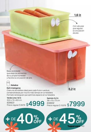 Salmón 5,2 lt
38 x 15 x 13 cm
630632
Precio regular $ 15379
Verde Lima 1,6 lt
22,5 x 15 x 8,5 cm
630623
Precio regular $ 8479
1,6 lt
5,2 lt
+DE
40%
OFF +DE
45%
OFF
Con válvulas
que regulan
la circulación
de aire.
$4999 $7999
Refri Inteligente
Crea una atmósfera ideal para cada fruta o verdura,
conservándolas por mucho más tiempo en la heladera.
Formato rectangular que optimiza espacio en la heladera.
Base acanalada
que aleja los alimentos
de su propia humedad
y facilita la circulación de aire.
143
 