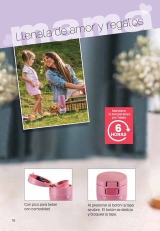 Mantiene
la temperatura
por hasta
6
HORAS
Con pico para beber
con comodidad.
Al presionar el botón la tapa
se abre. El botón se desliza
y bloquea la tapa.
mama
Llenala de amor y regalos
16
 
