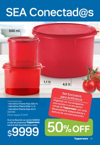 50%OFF
81
Set Exclusivo
para Anfitrión/a
Organizá con tus amigas/os
una reunión o un encuentro
virtual de Tupperware con un/a
Revendedor/a Independiente y
disfrutá de una Demostración.
Si en la Reunión se vende $26000
o más de productos ,
llevá el set de productos a sólo
$9999
Compuesto por:
- Hermético Poeme Rojo 500 ml
- Hermético Poeme Rojo 1,1 lt
- Hermético Poeme Rojo 4,5 lt
630195
Precio regular $ 21257
500 ml
1,1 lt
4,5 lt
SEA Conectad@s
SEA Conectad@s
81
 